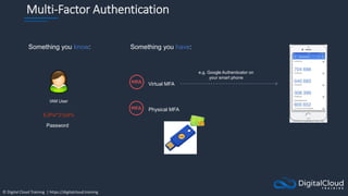 © Digital Cloud Training | https://digitalcloud.training
Multi-Factor Authentication
Something you know:
EJPx!*21p9%
Password
Something you have:
IAM User
Virtual MFA
Physical MFA
e.g. Google Authenticator on
your smart phone
 