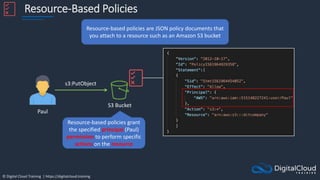 © Digital Cloud Training | https://digitalcloud.training
Resource-Based Policies
Resource-based policies are JSON policy documents that
you attach to a resource such as an Amazon S3 bucket
S3 Bucket
Paul
s3:PutObject
Resource-based policies grant
the specified principal (Paul)
permission to perform specific
actions on the resource
 