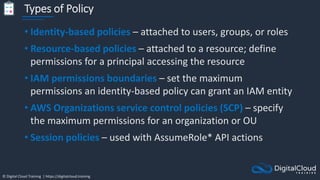 © Digital Cloud Training | https://digitalcloud.training
Types of Policy
• Identity-based policies – attached to users, groups, or roles
• Resource-based policies – attached to a resource; define
permissions for a principal accessing the resource
• IAM permissions boundaries – set the maximum
permissions an identity-based policy can grant an IAM entity
• AWS Organizations service control policies (SCP) – specify
the maximum permissions for an organization or OU
• Session policies – used with AssumeRole* API actions
 