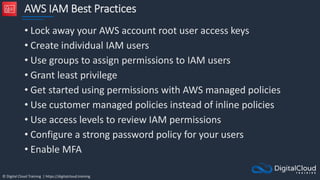 © Digital Cloud Training | https://digitalcloud.training
AWS IAM Best Practices
• Lock away your AWS account root user access keys
• Create individual IAM users
• Use groups to assign permissions to IAM users
• Grant least privilege
• Get started using permissions with AWS managed policies
• Use customer managed policies instead of inline policies
• Use access levels to review IAM permissions
• Configure a strong password policy for your users
• Enable MFA
 