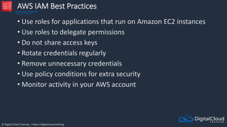 © Digital Cloud Training | https://digitalcloud.training
AWS IAM Best Practices
• Use roles for applications that run on Amazon EC2 instances
• Use roles to delegate permissions
• Do not share access keys
• Rotate credentials regularly
• Remove unnecessary credentials
• Use policy conditions for extra security
• Monitor activity in your AWS account
 
