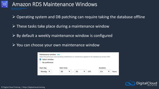 © Digital Cloud Training | https://digitalcloud.training
Amazon RDS Maintenance Windows
 Operating system and DB patching can require taking the database offline
 These tasks take place during a maintenance window
 By default a weekly maintenance window is configured
 You can choose your own maintenance window
 