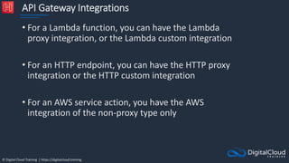 © Digital Cloud Training | https://digitalcloud.training
API Gateway Integrations
• For a Lambda function, you can have the Lambda
proxy integration, or the Lambda custom integration
• For an HTTP endpoint, you can have the HTTP proxy
integration or the HTTP custom integration
• For an AWS service action, you have the AWS
integration of the non-proxy type only
 