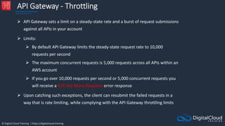 © Digital Cloud Training | https://digitalcloud.training
API Gateway - Throttling
 API Gateway sets a limit on a steady-state rate and a burst of request submissions
against all APIs in your account
 Limits:
 By default API Gateway limits the steady-state request rate to 10,000
requests per second
 The maximum concurrent requests is 5,000 requests across all APIs within an
AWS account
 If you go over 10,000 requests per second or 5,000 concurrent requests you
will receive a 429 Too Many Requests error response
 Upon catching such exceptions, the client can resubmit the failed requests in a
way that is rate limiting, while complying with the API Gateway throttling limits
 