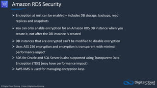 © Digital Cloud Training | https://digitalcloud.training
Amazon RDS Security
 Encryption at rest can be enabled – includes DB storage, backups, read
replicas and snapshots
 You can only enable encryption for an Amazon RDS DB instance when you
create it, not after the DB instance is created
 DB instances that are encrypted can't be modified to disable encryption
 Uses AES 256 encryption and encryption is transparent with minimal
performance impact
 RDS for Oracle and SQL Server is also supported using Transparent Data
Encryption (TDE) (may have performance impact)
 AWS KMS is used for managing encryption keys
 