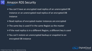 © Digital Cloud Training | https://digitalcloud.training
Amazon RDS Security
You can't have an encrypted read replica of an unencrypted DB
instance or an unencrypted read replica of an encrypted DB
instance
Read replicas of encrypted master instances are encrypted
The same key is used if in the same Region as the master
If the read replica is in a different Region, a different key is used
You can't restore an unencrypted backup or snapshot to an
encrypted DB instance
 