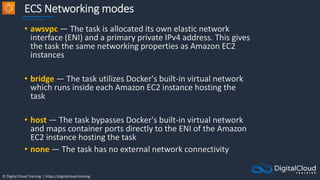 © Digital Cloud Training | https://digitalcloud.training
ECS Networking modes
• awsvpc — The task is allocated its own elastic network
interface (ENI) and a primary private IPv4 address. This gives
the task the same networking properties as Amazon EC2
instances
• bridge — The task utilizes Docker's built-in virtual network
which runs inside each Amazon EC2 instance hosting the
task
• host — The task bypasses Docker's built-in virtual network
and maps container ports directly to the ENI of the Amazon
EC2 instance hosting the task
• none — The task has no external network connectivity
 