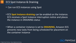 © Digital Cloud Training | https://digitalcloud.training
ECS Spot Instance & Draining
• Can run ECS instances using Spot
• ECS Spot Instance draining can be enabled on the instance.
ECS receives a Spot Instance interruption notice and places
the instance in DRAINING status
• When a container instance is set to DRAINING, Amazon ECS
prevents new tasks from being scheduled for placement on
the container instance
 