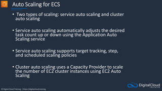 © Digital Cloud Training | https://digitalcloud.training
Auto Scaling for ECS
• Two types of scaling: service auto scaling and cluster
auto scaling
• Service auto scaling automatically adjusts the desired
task count up or down using the Application Auto
Scaling service
• Service auto scaling supports target tracking, step,
and scheduled scaling policies
• Cluster auto scaling uses a Capacity Provider to scale
the number of EC2 cluster instances using EC2 Auto
Scaling
 