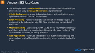 © Digital Cloud Training | https://digitalcloud.training
Amazon EKS Use Cases
• Use when you need to standardize container orchestration across multiple
environments using a managed Kubernetes implementation
• Hybrid Deployment - manage Kubernetes clusters and applications across
hybrid environments (AWS + On-premises)
• Batch Processing - run sequential or parallel batch workloads on your EKS
cluster using the Kubernetes Jobs API. Plan, schedule and execute batch
workloads
• Machine Learning - use Kubeflow with EKS to model your machine learning
workflows and efficiently run distributed training jobs using the latest EC2
GPU-powered instances, including Inferentia
• Web Applications - build web applications that automatically scale up and
down and run in a highly available configuration across multiple Availability
Zones
 