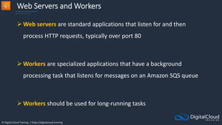 © Digital Cloud Training | https://digitalcloud.training
Web Servers and Workers
 Web servers are standard applications that listen for and then
process HTTP requests, typically over port 80
 Workers are specialized applications that have a background
processing task that listens for messages on an Amazon SQS queue
 Workers should be used for long-running tasks
 