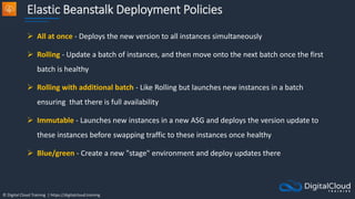 © Digital Cloud Training | https://digitalcloud.training
Elastic Beanstalk Deployment Policies
 All at once - Deploys the new version to all instances simultaneously
 Rolling - Update a batch of instances, and then move onto the next batch once the first
batch is healthy
 Rolling with additional batch - Like Rolling but launches new instances in a batch
ensuring that there is full availability
 Immutable - Launches new instances in a new ASG and deploys the version update to
these instances before swapping traffic to these instances once healthy
 Blue/green - Create a new "stage" environment and deploy updates there
 
