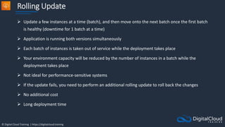 © Digital Cloud Training | https://digitalcloud.training
Rolling Update
 Update a few instances at a time (batch), and then move onto the next batch once the first batch
is healthy (downtime for 1 batch at a time)
 Application is running both versions simultaneously
 Each batch of instances is taken out of service while the deployment takes place
 Your environment capacity will be reduced by the number of instances in a batch while the
deployment takes place
 Not ideal for performance-sensitive systems
 If the update fails, you need to perform an additional rolling update to roll back the changes
 No additional cost
 Long deployment time
 