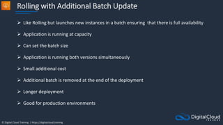 © Digital Cloud Training | https://digitalcloud.training
Rolling with Additional Batch Update
 Like Rolling but launches new instances in a batch ensuring that there is full availability
 Application is running at capacity
 Can set the batch size
 Application is running both versions simultaneously
 Small additional cost
 Additional batch is removed at the end of the deployment
 Longer deployment
 Good for production environments
 