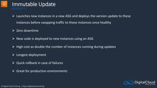© Digital Cloud Training | https://digitalcloud.training
Immutable Update
 Launches new instances in a new ASG and deploys the version update to these
instances before swapping traffic to these instances once healthy
 Zero downtime
 New code is deployed to new instances using an ASG
 High cost as double the number of instances running during updates
 Longest deployment
 Quick rollback in case of failures
 Great for production environments
 