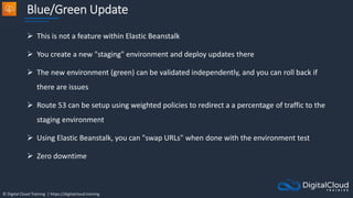 © Digital Cloud Training | https://digitalcloud.training
Blue/Green Update
 This is not a feature within Elastic Beanstalk
 You create a new "staging" environment and deploy updates there
 The new environment (green) can be validated independently, and you can roll back if
there are issues
 Route 53 can be setup using weighted policies to redirect a a percentage of traffic to the
staging environment
 Using Elastic Beanstalk, you can "swap URLs" when done with the environment test
 Zero downtime
 