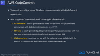 © Digital Cloud Training | https://digitalcloud.training
AWS CodeCommit
 You need to configure your Git client to communicate with CodeCommit
repositories
 IAM supports CodeCommit with three types of credentials:
 Git credentials - an IAM-generated user name and password pair you can use to
communicate with CodeCommit repositories over HTTPS
 SSH keys - a locally generated public-private key pair that you can associate with your
IAM user to communicate with CodeCommit repositories over SSH
 AWS access keys - which you can use with the credential helper included with the
AWS CLI to communicate with CodeCommit repositories over HTTPS
 