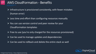 © Digital Cloud Training | https://digitalcloud.training
AWS CloudFormation - Benefits
 Infrastructure is provisioned consistently, with fewer mistakes
(human error)
 Less time and effort than configuring resources manually
 You can use version control and peer review for your
CloudFormation templates
 Free to use (you're only charged for the resources provisioned)
 Can be used to manage updates and dependencies
 Can be used to rollback and delete the entire stack as well
 