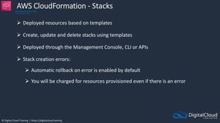 © Digital Cloud Training | https://digitalcloud.training
AWS CloudFormation - Stacks
 Deployed resources based on templates
 Create, update and delete stacks using templates
 Deployed through the Management Console, CLI or APIs
 Stack creation errors:
 Automatic rollback on error is enabled by default
 You will be charged for resources provisioned even if there is an error
 