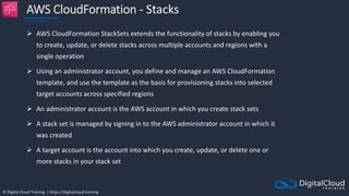 © Digital Cloud Training | https://digitalcloud.training
AWS CloudFormation - Stacks
 AWS CloudFormation StackSets extends the functionality of stacks by enabling you
to create, update, or delete stacks across multiple accounts and regions with a
single operation
 Using an administrator account, you define and manage an AWS CloudFormation
template, and use the template as the basis for provisioning stacks into selected
target accounts across specified regions
 An administrator account is the AWS account in which you create stack sets
 A stack set is managed by signing in to the AWS administrator account in which it
was created
 A target account is the account into which you create, update, or delete one or
more stacks in your stack set
 