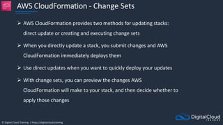 © Digital Cloud Training | https://digitalcloud.training
AWS CloudFormation - Change Sets
 AWS CloudFormation provides two methods for updating stacks:
direct update or creating and executing change sets
 When you directly update a stack, you submit changes and AWS
CloudFormation immediately deploys them
 Use direct updates when you want to quickly deploy your updates
 With change sets, you can preview the changes AWS
CloudFormation will make to your stack, and then decide whether to
apply those changes
 