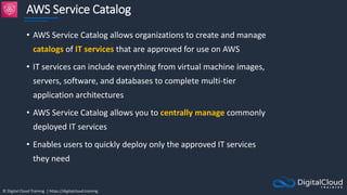 © Digital Cloud Training | https://digitalcloud.training
AWS Service Catalog
• AWS Service Catalog allows organizations to create and manage
catalogs of IT services that are approved for use on AWS
• IT services can include everything from virtual machine images,
servers, software, and databases to complete multi-tier
application architectures
• AWS Service Catalog allows you to centrally manage commonly
deployed IT services
• Enables users to quickly deploy only the approved IT services
they need
 