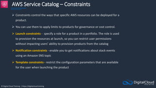 © Digital Cloud Training | https://digitalcloud.training
AWS Service Catalog – Constraints
 Constraints control the ways that specific AWS resources can be deployed for a
product.
 You can use them to apply limits to products for governance or cost control.
 Launch constraints - specify a role for a product in a portfolio. The role is used
to provision the resources at launch, so you can restrict user permissions
without impacting users’ ability to provision products from the catalog
 Notification constraints - enable you to get notifications about stack events
using an Amazon SNS topic
 Template constraints - restrict the configuration parameters that are available
for the user when launching the product
 