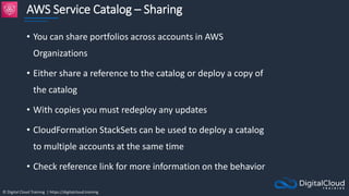 © Digital Cloud Training | https://digitalcloud.training
AWS Service Catalog – Sharing
• You can share portfolios across accounts in AWS
Organizations
• Either share a reference to the catalog or deploy a copy of
the catalog
• With copies you must redeploy any updates
• CloudFormation StackSets can be used to deploy a catalog
to multiple accounts at the same time
• Check reference link for more information on the behavior
 