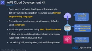 © Digital Cloud Training | https://digitalcloud.training
AWS Cloud Development Kit
• Open source software development framework to
define your cloud application resources using familiar
programming languages
• Preconfigures cloud resources with proven defaults
using constructs
• Provisions your resources using AWS CloudFormation
• Enables you to model application infrastructure using
TypeScript, Python, Java, and .NET
• Use existing IDE, testing tools, and workflow patterns
Download pre-
configured
application
components
Model infrastructure
using a programming
language
Deploy with
CloudFormation
 