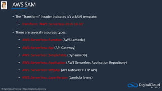© Digital Cloud Training | https://digitalcloud.training
AWS SAM
• The “Transform” header indicates it’s a SAM template:
• Transform: 'AWS::Serverless-2016-10-31'
• There are several resources types:
• AWS::Serverless::Function (AWS Lambda)
• AWS::Serverless::Api (API Gateway)
• AWS::Serverless::SimpleTable (DynamoDB)
• AWS::Serverless::Application (AWS Serverless Application Repository)
• AWS::Serverless::HttpApi (API Gateway HTTP API)
• AWS::Serverless::LayerVersion (Lambda layers)
 