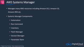 © Digital Cloud Training | https://digitalcloud.training
AWS Systems Manager
• Manages many AWS resources including Amazon EC2, Amazon S3,
Amazon RDS etc.
• Systems Manager Components:
• Automation
• Run Command
• Inventory
• Patch Manager
• Session Manager
• Parameter Store
 
