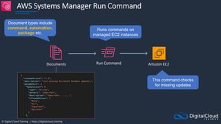 © Digital Cloud Training | https://digitalcloud.training
AWS Systems Manager Run Command
Documents Run Command Amazon EC2
Document types include
command, automation,
package etc.
Runs commands on
managed EC2 instances
This command checks
for missing updates
 
