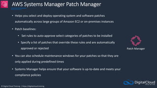 © Digital Cloud Training | https://digitalcloud.training
AWS Systems Manager Patch Manager
• Helps you select and deploy operating system and software patches
automatically across large groups of Amazon EC2 or on-premises instances
• Patch baselines:
• Set rules to auto-approve select categories of patches to be installed
• Specify a list of patches that override these rules and are automatically
approved or rejected
• You can also schedule maintenance windows for your patches so that they are
only applied during predefined times
• Systems Manager helps ensure that your software is up-to-date and meets your
compliance policies
Patch Manager
 