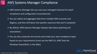 © Digital Cloud Training | https://digitalcloud.training
AWS Systems Manager Compliance
 AWS Systems Manager lets you scan your managed instances for patch
compliance and configuration inconsistencies
 You can collect and aggregate data from multiple AWS accounts and
Regions, and then drill down into specific resources that aren’t compliant
 By default, AWS Systems Manager displays data about patching and
associations
 You can also customize the service and create your own compliance types
based on your requirements (must use the AWS CLI, AWS Tools for
Windows PowerShell, or the SDKs)
 