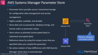 © Digital Cloud Training | https://digitalcloud.training
AWS Systems Manager Parameter Store
• Parameter Store provides secure, hierarchical storage
for configuration data management and secrets
management
• Highly scalable, available, and durable
• Store data such as passwords, database strings, and
license codes as parameter values
• Store values as plaintext (unencrypted data) or
ciphertext (encrypted data)
• Reference values by using the unique name that you
specified when you created the parameter
• No native rotation of keys (difference with AWS Secrets
Manager which does it automatically)
Amazon EC2
Amazon RDS
Parameter
Store
Retrieve database
connection string
 