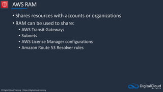 © Digital Cloud Training | https://digitalcloud.training
AWS RAM
• Shares resources with accounts or organizations
• RAM can be used to share:
• AWS Transit Gateways
• Subnets
• AWS License Manager configurations
• Amazon Route 53 Resolver rules
 