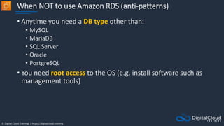 © Digital Cloud Training | https://digitalcloud.training
When NOT to use Amazon RDS (anti-patterns)
• Anytime you need a DB type other than:
• MySQL
• MariaDB
• SQL Server
• Oracle
• PostgreSQL
• You need root access to the OS (e.g. install software such as
management tools)
 