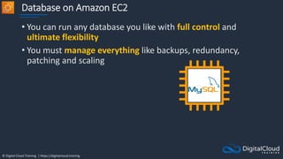 © Digital Cloud Training | https://digitalcloud.training
Database on Amazon EC2
• You can run any database you like with full control and
ultimate flexibility
• You must manage everything like backups, redundancy,
patching and scaling
 