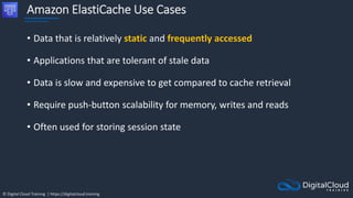 © Digital Cloud Training | https://digitalcloud.training
Amazon ElastiCache Use Cases
• Data that is relatively static and frequently accessed
• Applications that are tolerant of stale data
• Data is slow and expensive to get compared to cache retrieval
• Require push-button scalability for memory, writes and reads
• Often used for storing session state
 