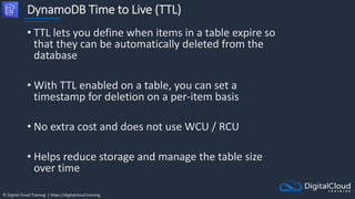 © Digital Cloud Training | https://digitalcloud.training
DynamoDB Time to Live (TTL)
• TTL lets you define when items in a table expire so
that they can be automatically deleted from the
database
• With TTL enabled on a table, you can set a
timestamp for deletion on a per-item basis
• No extra cost and does not use WCU / RCU
• Helps reduce storage and manage the table size
over time
 