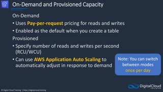 © Digital Cloud Training | https://digitalcloud.training
On-Demand and Provisioned Capacity
On-Demand
• Uses Pay-per-request pricing for reads and writes
• Enabled as the default when you create a table
Provisioned
• Specify number of reads and writes per second
(RCU/WCU)
• Can use AWS Application Auto Scaling to
automatically adjust in response to demand
Note: You can switch
between modes
once per day
 