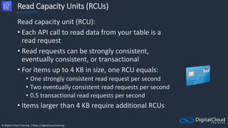© Digital Cloud Training | https://digitalcloud.training
Read Capacity Units (RCUs)
Read capacity unit (RCU):
• Each API call to read data from your table is a
read request
• Read requests can be strongly consistent,
eventually consistent, or transactional
• For items up to 4 KB in size, one RCU equals:
• One strongly consistent read request per second
• Two eventually consistent read requests per second
• 0.5 transactional read requests per second
• Items larger than 4 KB require additional RCUs
 