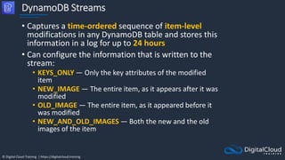 © Digital Cloud Training | https://digitalcloud.training
DynamoDB Streams
• Captures a time-ordered sequence of item-level
modifications in any DynamoDB table and stores this
information in a log for up to 24 hours
• Can configure the information that is written to the
stream:
• KEYS_ONLY — Only the key attributes of the modified
item
• NEW_IMAGE — The entire item, as it appears after it was
modified
• OLD_IMAGE — The entire item, as it appeared before it
was modified
• NEW_AND_OLD_IMAGES — Both the new and the old
images of the item
 