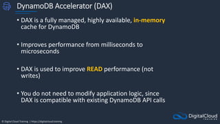 © Digital Cloud Training | https://digitalcloud.training
DynamoDB Accelerator (DAX)
• DAX is a fully managed, highly available, in-memory
cache for DynamoDB
• Improves performance from milliseconds to
microseconds
• DAX is used to improve READ performance (not
writes)
• You do not need to modify application logic, since
DAX is compatible with existing DynamoDB API calls
 