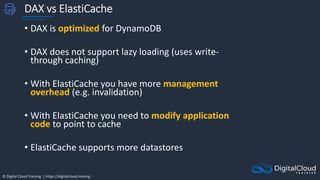 © Digital Cloud Training | https://digitalcloud.training
DAX vs ElastiCache
• DAX is optimized for DynamoDB
• DAX does not support lazy loading (uses write-
through caching)
• With ElastiCache you have more management
overhead (e.g. invalidation)
• With ElastiCache you need to modify application
code to point to cache
• ElastiCache supports more datastores
 