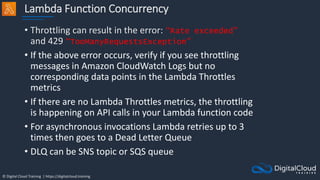 © Digital Cloud Training | https://digitalcloud.training
Lambda Function Concurrency
• Throttling can result in the error: “Rate exceeded”
and 429 “TooManyRequestsException”
• If the above error occurs, verify if you see throttling
messages in Amazon CloudWatch Logs but no
corresponding data points in the Lambda Throttles
metrics
• If there are no Lambda Throttles metrics, the throttling
is happening on API calls in your Lambda function code
• For asynchronous invocations Lambda retries up to 3
times then goes to a Dead Letter Queue
• DLQ can be SNS topic or SQS queue
 
