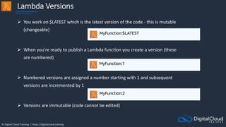© Digital Cloud Training | https://digitalcloud.training
Lambda Versions
 You work on $LATEST which is the latest version of the code - this is mutable
(changeable)
 When you're ready to publish a Lambda function you create a version (these
are numbered)
 Numbered versions are assigned a number starting with 1 and subsequent
versions are incremented by 1
 Versions are immutable (code cannot be edited)
 