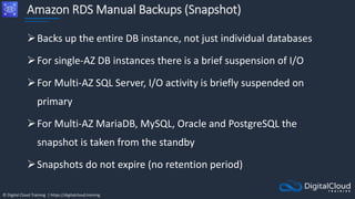 © Digital Cloud Training | https://digitalcloud.training
Amazon RDS Manual Backups (Snapshot)
Backs up the entire DB instance, not just individual databases
For single-AZ DB instances there is a brief suspension of I/O
For Multi-AZ SQL Server, I/O activity is briefly suspended on
primary
For Multi-AZ MariaDB, MySQL, Oracle and PostgreSQL the
snapshot is taken from the standby
Snapshots do not expire (no retention period)
 