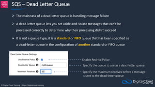 © Digital Cloud Training | https://digitalcloud.training
SQS – Dead Letter Queue
 The main task of a dead-letter queue is handling message failure
 A dead-letter queue lets you set aside and isolate messages that can’t be
processed correctly to determine why their processing didn’t succeed
 It is not a queue type, it is a standard or FIFO queue that has been specified as
a dead-letter queue in the configuration of another standard or FIFO queue
Enable Redrive Policy
Specify the queue to use as a dead-letter queue
Specify the maximum receives before a message
is sent to the dead-letter queue
 