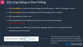 © Digital Cloud Training | https://digitalcloud.training
SQS Long Polling vs Short Polling
 SQS Long polling is a way to retrieve messages from SQS queues – waits for messages to arrive
 SQS Short polling returns immediately (even if the message queue is empty)
 SQS Long polling can lower costs
 SQS Long polling can be enabled at the queue level or at the API level using
WaitTimeSeconds
 SQS Long polling is in effect when the Receive Message Wait Time is a value greater than 0
seconds and up to 20 seconds
The maximum amount of time that a long
polling receive call will wait for a message to
become available before returning an empty
response.
 